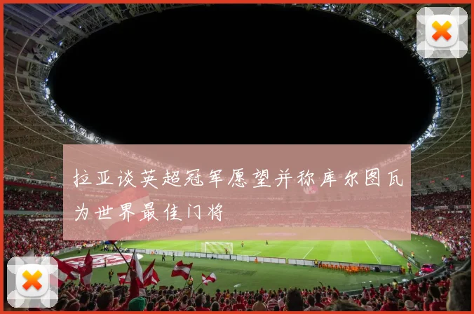 拉亚谈英超冠军愿望并称库尔图瓦为世界最佳门将