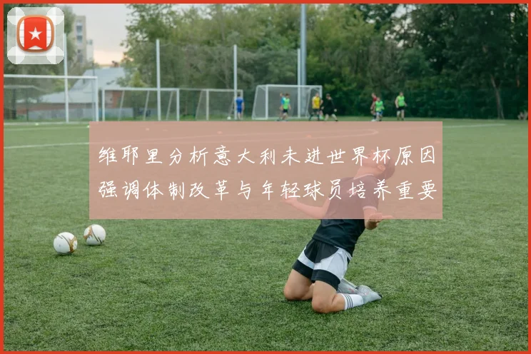 维耶里分析意大利未进世界杯原因强调体制改革与年轻球员培养重要性