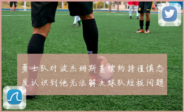 勇士队对波杰姆斯基续约持谨慎态度认识到他无法解决球队短板问题
