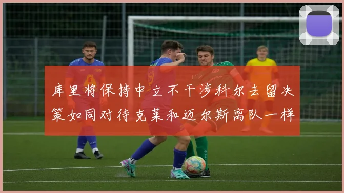 库里将保持中立不干涉科尔去留决策如同对待克莱和迈尔斯离队一样