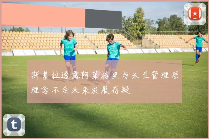 斯基拉透露阿莱格里与米兰管理层理念不合未来发展存疑