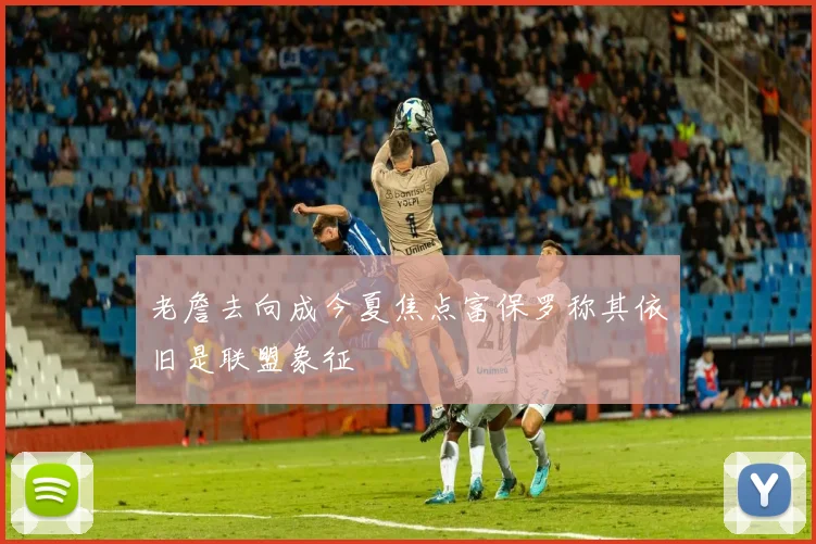 老詹去向成今夏焦点富保罗称其依旧是联盟象征