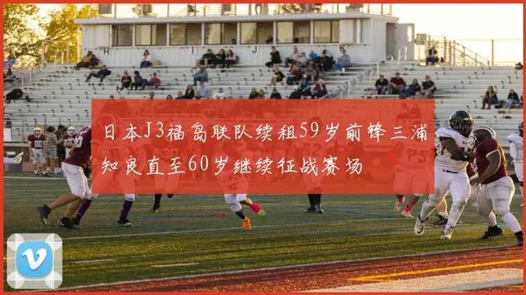 日本J3福岛联队续租59岁前锋三浦知良直至60岁继续征战赛场