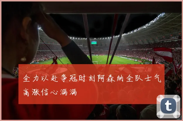 全力以赴争冠时刻阿森纳全队士气高涨信心满满