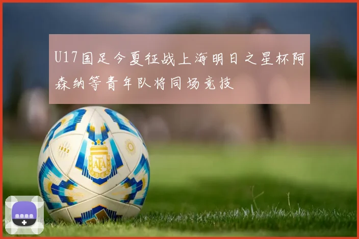 U17国足今夏征战上海明日之星杯阿森纳等青年队将同场竞技