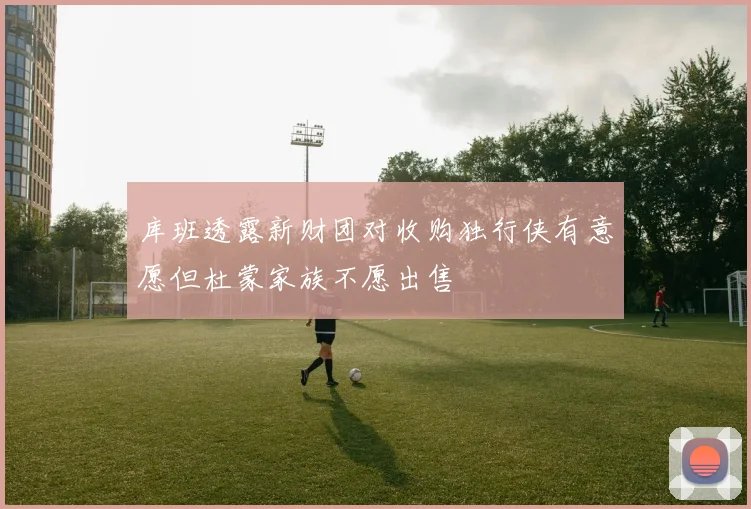 库班透露新财团对收购独行侠有意愿但杜蒙家族不愿出售