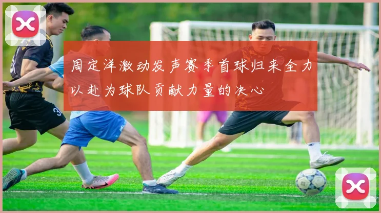 周定洋激动发声赛季首球归来全力以赴为球队贡献力量的决心