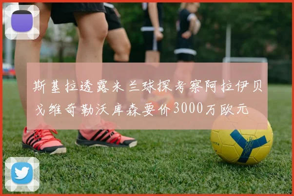 斯基拉透露米兰球探考察阿拉伊贝戈维奇勒沃库森要价3000万欧元