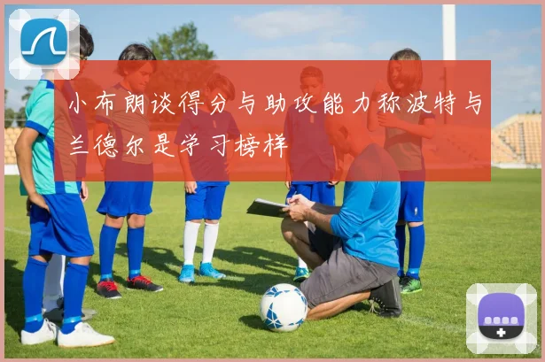 小布朗谈得分与助攻能力称波特与兰德尔是学习榜样