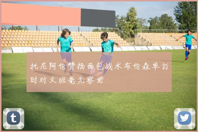 托尼阿伦赞扬面包战术布伦森单打时对文班毫无察觉