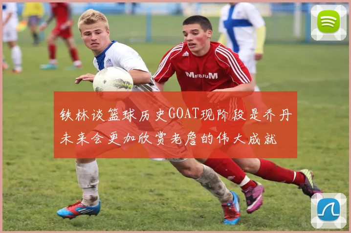 铁林谈篮球历史GOAT现阶段是乔丹未来会更加欣赏老詹的伟大成就