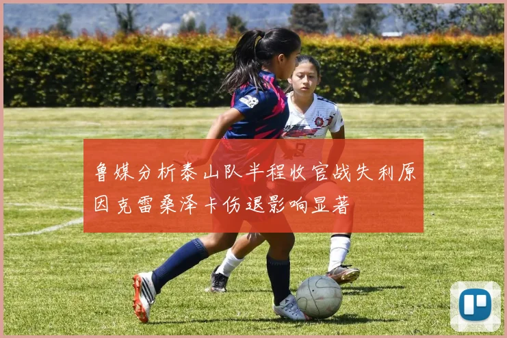 鲁媒分析泰山队半程收官战失利原因克雷桑泽卡伤退影响显著