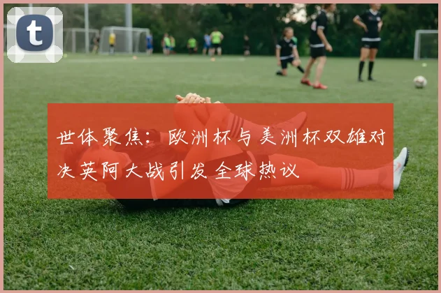 世体聚焦：欧洲杯与美洲杯双雄对决英阿大战引发全球热议
